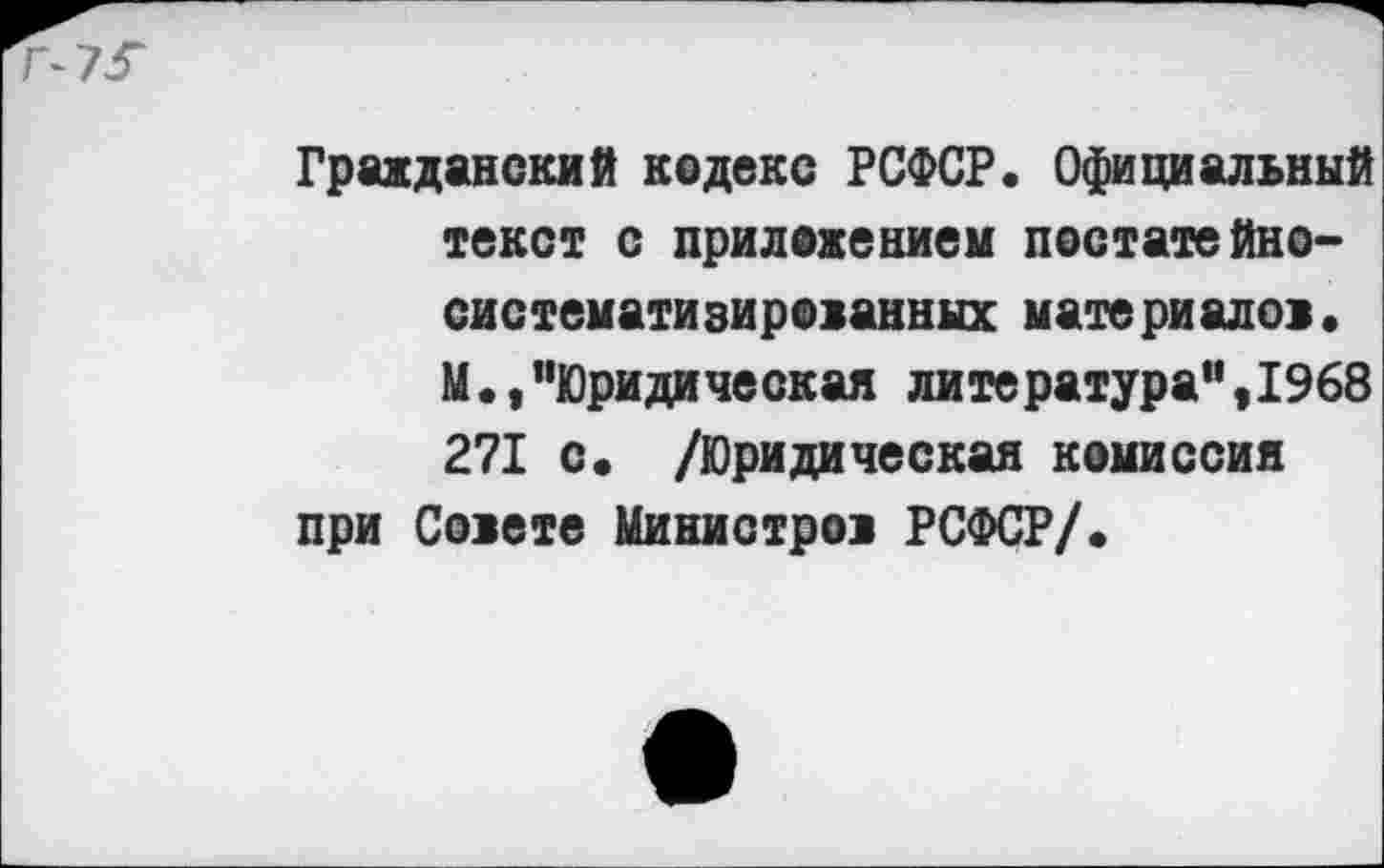 ﻿Гражданский кодекс РСФСР. Официальный текст с приложением постатейно-систематизированных материалов. М.,"Юридическая литература",1968 271 с. /Юридическая комиссия при Совете Министров РСФСР/.